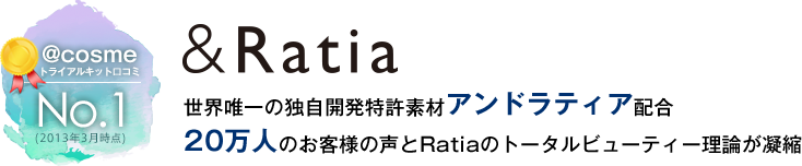 世界唯一の独自開発特許素材アンドラティア配合
20万人のお客様の声とRatiaのトータルビューティー理論が凝縮